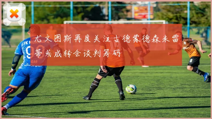 尤文图斯再度关注古德蒙德森米雷蒂或成转会谈判筹码