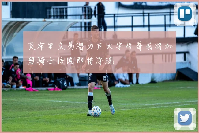 莫布里交易潜力巨大字母哥或将加盟骑士传闻即将浮现