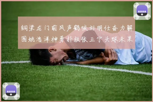铜梁龙门前风声鹤唳刘明仕奋力解围姚浩洋神勇扑救张玉宁头球未果