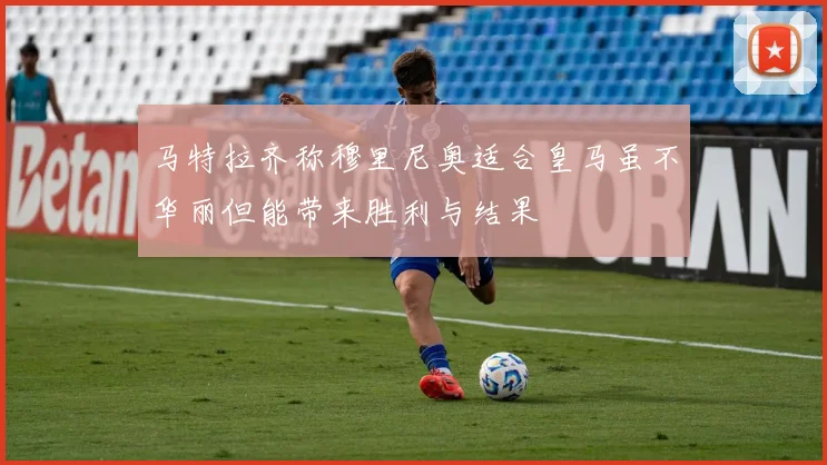 马特拉齐称穆里尼奥适合皇马虽不华丽但能带来胜利与结果