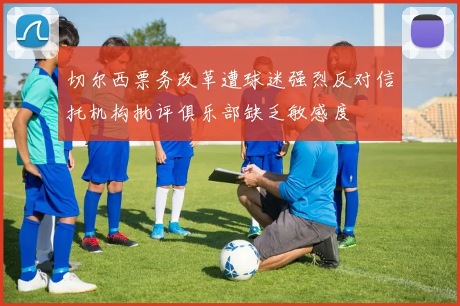 切尔西票务改革遭球迷强烈反对信托机构批评俱乐部缺乏敏感度