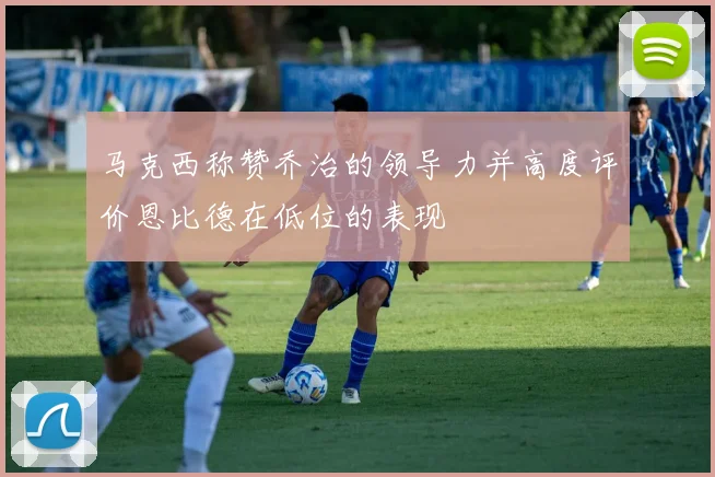 马克西称赞乔治的领导力并高度评价恩比德在低位的表现