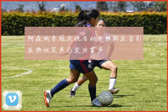 阿森纳夺冠庆祝活动中赖斯发言引发热议笑声已变为掌声