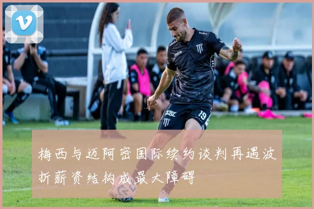 梅西与迈阿密国际续约谈判再遇波折薪资结构成最大障碍