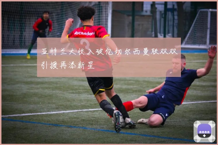 亚特兰大收入破亿切尔西曼联双双引援再添新星