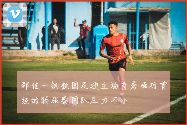 邵佳一执教国足迎主场首秀面对曾经的弱旅泰国队压力不小