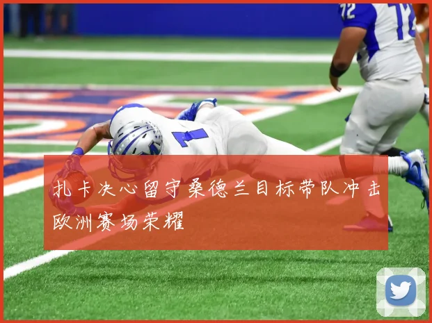 扎卡决心留守桑德兰目标带队冲击欧洲赛场荣耀