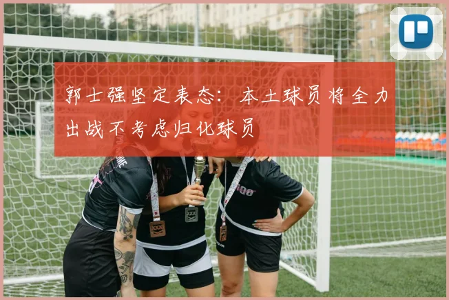 郭士强坚定表态：本土球员将全力出战不考虑归化球员