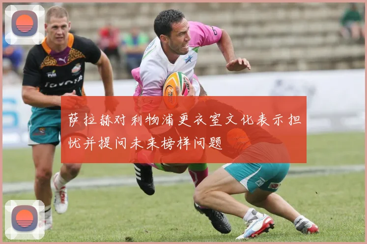 萨拉赫对利物浦更衣室文化表示担忧并提问未来榜样问题
