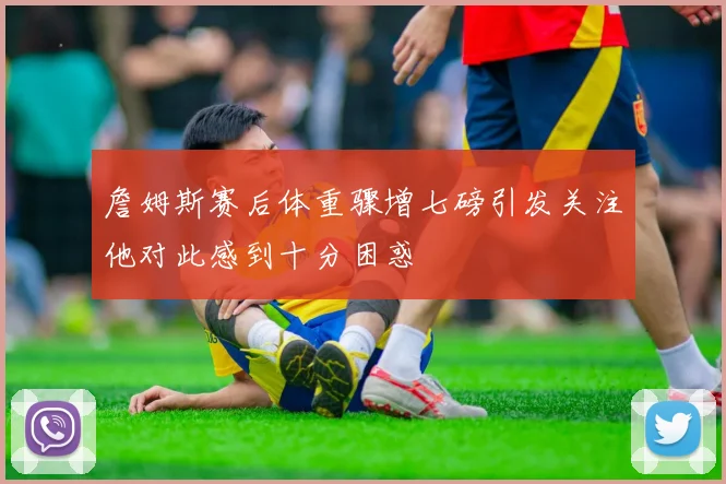 詹姆斯赛后体重骤增七磅引发关注他对此感到十分困惑