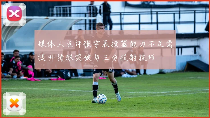媒体人点评张宇辰投篮能力不足需提升持球突破与三分投射技巧