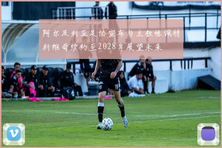 阿尔及利亚足协宣布与主教练佩特科维奇续约至2028年展望未来