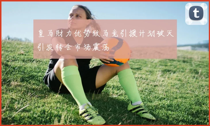 皇马财力优势致马竞引援计划破灭引发转会市场震荡