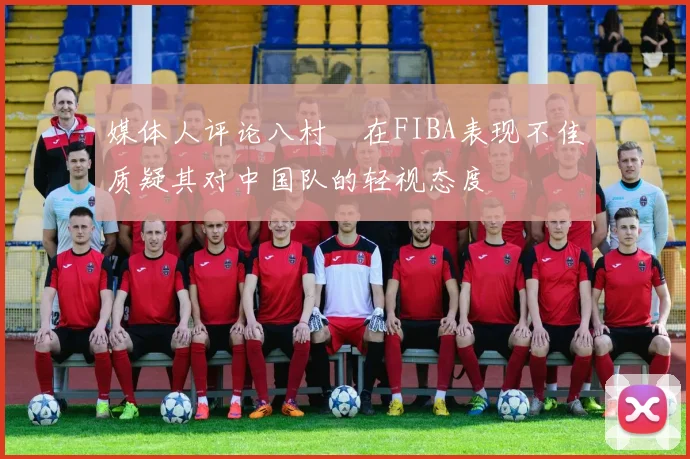 媒体人评论八村塁在FIBA表现不佳质疑其对中国队的轻视态度