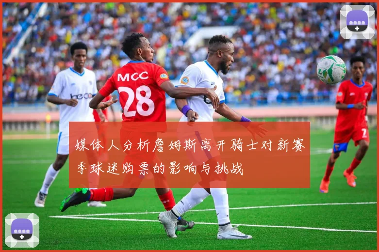 媒体人分析詹姆斯离开骑士对新赛季球迷购票的影响与挑战