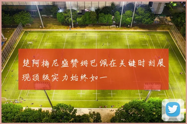 楚阿梅尼盛赞姆巴佩在关键时刻展现顶级实力始终如一