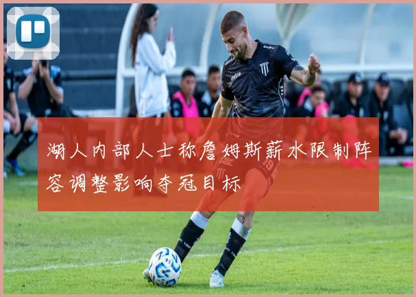 湖人内部人士称詹姆斯薪水限制阵容调整影响夺冠目标